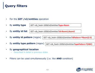 • For the GET /v2/entities operation
• By entity type
• By entity id list
• By entity id pattern (regex)
• By entity type pattern (regex)
• By geographical location
– Described in detail in previous slides
• Filters can be used simultaneously (i.e. like AND condition)
60
GET <cb_host>:1026/v2/entities?type=Room
GET <cb_host>:1026/v2/entities?id=Room1,Room2
GET <cb_host>:1026/v2/entities?idPattern=^Room[2-5]
GET <cb_host>:1026/v2/entities?typePattern=T[ABC]
Query filters
 