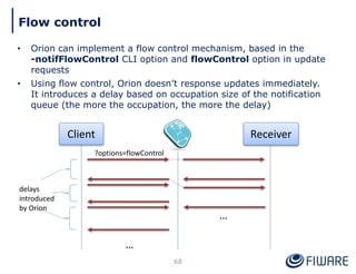 • Orion can implement a flow control mechanism, based in the
-notifFlowControl CLI option and flowControl option in update
requests
• Using flow control, Orion doesn’t response updates immediately.
It introduces a delay based on occupation size of the notification
queue (the more the occupation, the more the delay)
68
Flow control
Client Receiver
…
…
?options=flowControl
delays
introduced
by Orion
 
