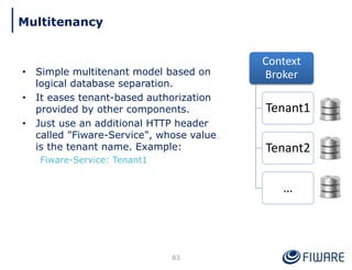 • Simple multitenant model based on
logical database separation.
• It eases tenant-based authorization
provided by other components.
• Just use an additional HTTP header
called "Fiware-Service", whose value
is the tenant name. Example:
Fiware-Service: Tenant1
Context
Broker
Tenant1
Tenant2
…
83
Multitenancy
 