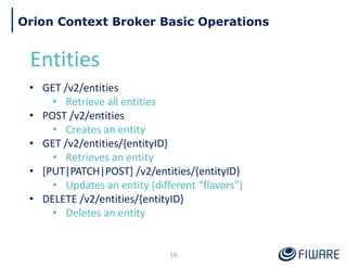 16
Orion Context Broker Basic Operations
Entities
• GET /v2/entities
• Retrieve all entities
• POST /v2/entities
• Creates an entity
• GET /v2/entities/{entityID}
• Retrieves an entity
• [PUT|PATCH|POST] /v2/entities/{entityID}
• Updates an entity (different “flavors”)
• DELETE /v2/entities/{entityID}
• Deletes an entity
 