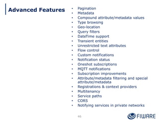 • Pagination
• Metadata
• Compound attribute/metadata values
• Type browsing
• Geo-location
• Query filters
• DateTime support
• Transient entities
• Unrestricted text attributes
• Flow control
• Custom notifications
• Notification status
• Oneshot subscriptions
• MQTT notifications
• Subscription improvements
• Attribute/metadata filtering and special
attribute/metadata
• Registrations & context providers
• Multitenancy
• Service paths
• CORS
• Notifying services in private networks
46
Advanced Features
 