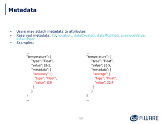 • Users may attach metadata to attributes
• Reserved metadata: ID, location, dateCreated, dateModified, previousValue,
actionType
• Examples:
50
…
"temperature": {
"type": "Float",
"value": 26.5,
"metadata": {
"accuracy": {
"type": "Float",
"value": 0.9
}
}
}
…
…
"temperature": {
"type": "Float",
"value": 26.5,
"metadata": {
"average": {
"type": "Float",
"value": 22.4
}
}
}
…
Metadata
 