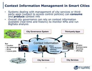 Context Information Management in Smart Cities
• Systems dealing with management of city services or third-
party apps (subject to access control policies) can consume
and produce context info
• Overall city governance can rely on context information
available (real-time and historic) to monitor KPIs and run
BigData analysis
6
City Services
Bus
• Location
• No. passengers
• Driver
• Licence plate
Citizen
• Name-Surname
• Birthday
• Preferences
• Location
Shop
• Location
• Business name
• Franchise
• offerings
Context Information
City Governance System
City Services
Third-party Apps
 