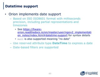 • Orion implements date support
– Based on ISO ISO8601 format with milliseconds
precision, including partial representations and
timezones
• See https://fiware-
orion.readthedocs.io/en/master/user/ngsiv2_implementati
on_notes/index.html#datetime-support for syntax details
• null is also supported meaning "no date"
– Use reserved attribute type DateTime to express a date
– Date-based filters are supported
63
Datetime support
 