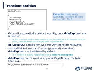 • Orion will automatically delete the entity, once dateExpires time
is reached
– In fact transient entities may remain in the database up to 60 seconds (or a bit
more, if the database load is high) after expiration date
• BE CAREFUL! Entities removed this way cannot be recovered
• As dateModified and dateCreated (previously described),
dateExpires is not retrieved by default
– It is shown in query responses using attrs=dateExpires
• dateExpires can be used as any othe DatetTime attribute in
filter, e.g.:
65
POST /v2/entities
…
{
"id": "Warning1",
"dateExpires": {
"type": "DateTime",
"value": “2018-07-30T12:00:00Z"
}
}
GET /v2/entities?q=dateExpires<2018-08-01T00:00:00
Example: create entity
Warning1, to expire at noon
on July 30th, 2018
Transient entities
 