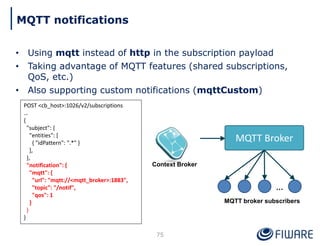 • Using mqtt instead of http in the subscription payload
• Taking advantage of MQTT features (shared subscriptions,
QoS, etc.)
• Also supporting custom notifications (mqttCustom)
75
MQTT notifications
POST <cb_host>:1026/v2/subscriptions
…
{
"subject": {
"entities": [
{ "idPattern": ".*" }
],
},
"notification": {
"mqtt": {
"url": "mqtt://<mqtt_broker>:1883",
"topic": "/notif",
"qos": 1
}
}
}
Context Broker
MQTT Broker
…
MQTT broker subscribers
 