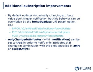 • By default updates not actually changing attribute
value don’t trigger notification but this behavior can be
overridden by the forcedUpdate URI param option,
eg.:
– PATCH /v2/entities/E/attrs?options=forcedUpdate
– PUT /v2/entities/E/attrs/A?options=forcedUpdate
– POST /v2/op/update?options=forcedUpdate
• onlyChangedAttributes (within notification) can be
set to true in order to notify only attributes that
change (in combination with the ones specified in attrs
or exceptAttrs)
76
Additional subscription improvements
 