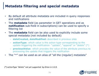 • By default all attribute metadata are included in query responses
and notifications
• The metadata field (as parameter in GET operations and as
notification sub-field in subscriptions) can be used to specify a
filtering list
• The metadata field can be also used to explicitly include some
special metadata (not included by default)
– dateCreated, dateModified: described in previous slide
– actionType: which value is the action type corresponding to the
update triggering the notification: “update”, “append” or “delete” (*)
– previousValue: which provides the value of the attribute previous to
processing the update that triggers the notification
• The “*” can be used as an alias of “all the (regular) metadata”
79
(*) actionType “delete” not yet supported by Orion in 3.2.0.
Metadata filtering and special metadata
 