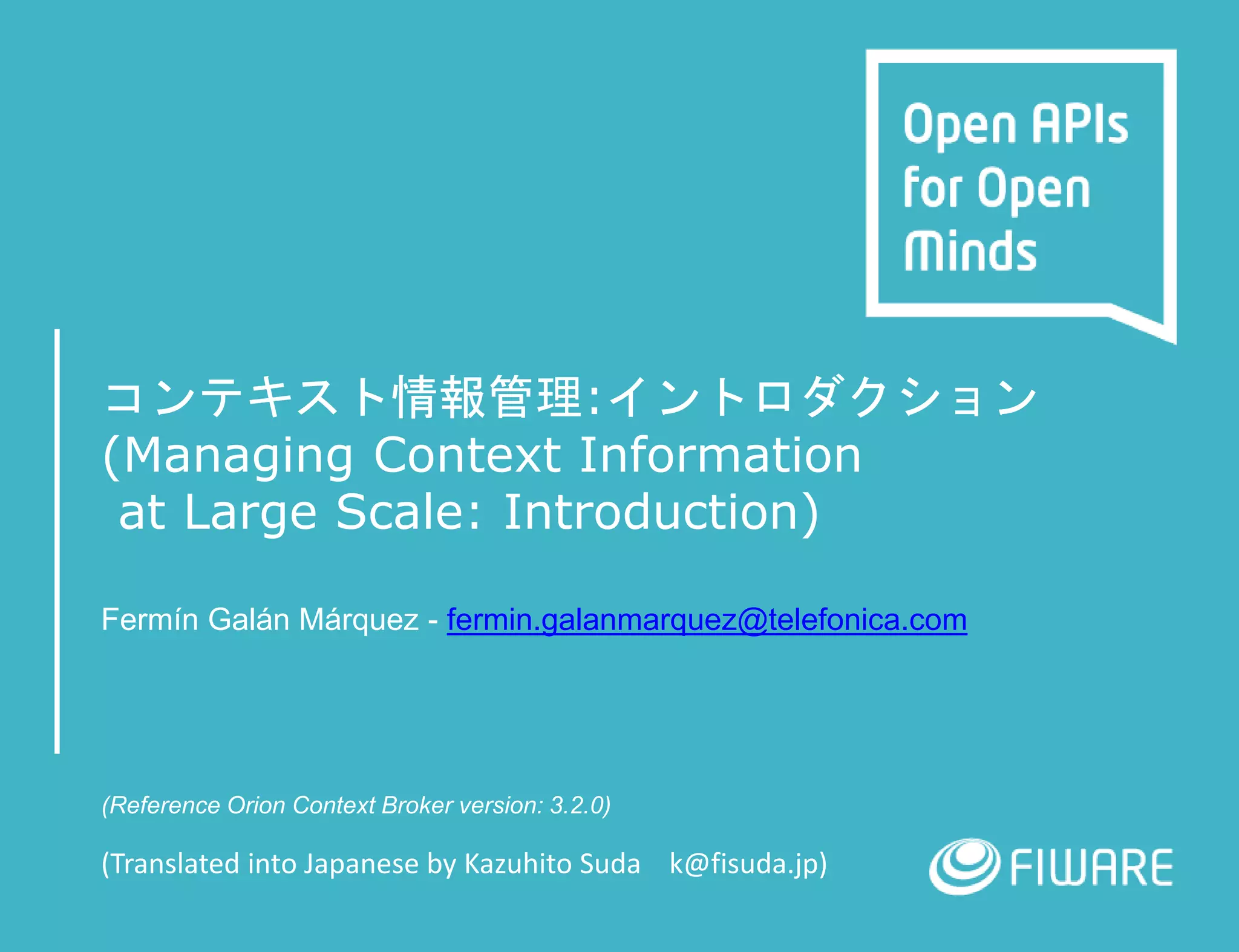 コンテキスト情報管理:イントロダクション
(Managing Context Information
at Large Scale: Introduction)
Fermín Galán Márquez - fermin.galanmarquez@telefonica.com
(Reference Orion Context Broker version: 3.2.0)
(Translated into Japanese by Kazuhito Suda k@fisuda.jp)
 