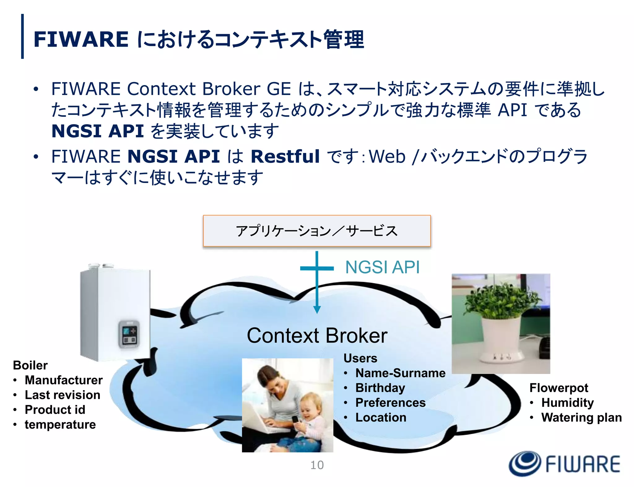 FIWARE におけるコンテキスト管理
• FIWARE Context Broker GE は、スマート対応システムの要件に準拠し
たコンテキスト情報を管理するためのシンプルで強力な標準 API である
NGSI API を実装しています
• FIWARE NGSI API は Restful です：Web /バックエンドのプログラ
マーはすぐに使いこなせます
アプリケーション／サービス
Context Broker
NGSI API
Boiler
• Manufacturer
• Last revision
• Product id
• temperature
Users
• Name-Surname
• Birthday
• Preferences
• Location
Flowerpot
• Humidity
• Watering plan
10
 