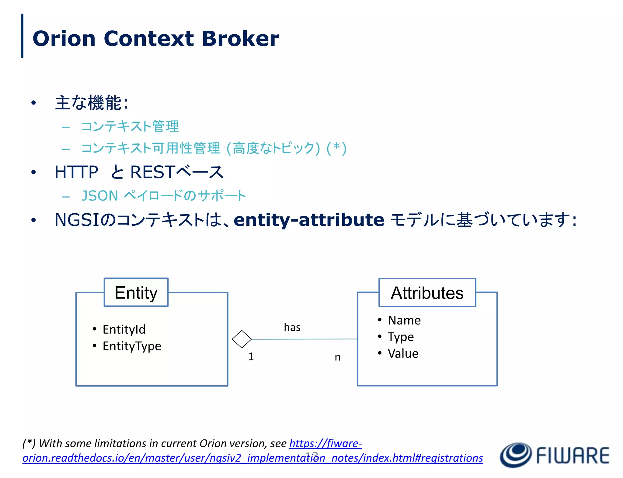 • 主な機能:
– コンテキスト管理
– コンテキスト可用性管理 (高度なトピック) (*)
• HTTP と RESTベース
– JSON ペイロードのサポート
• NGSIのコンテキストは、entity-attribute モデルに基づいています:
Attributes
• Name
• Type
• Value
Entity
• EntityId
• EntityType
1 n
has
13
Orion Context Broker
(*) With some limitations in current Orion version, see https://fiware-
orion.readthedocs.io/en/master/user/ngsiv2_implementation_notes/index.html#registrations
 
