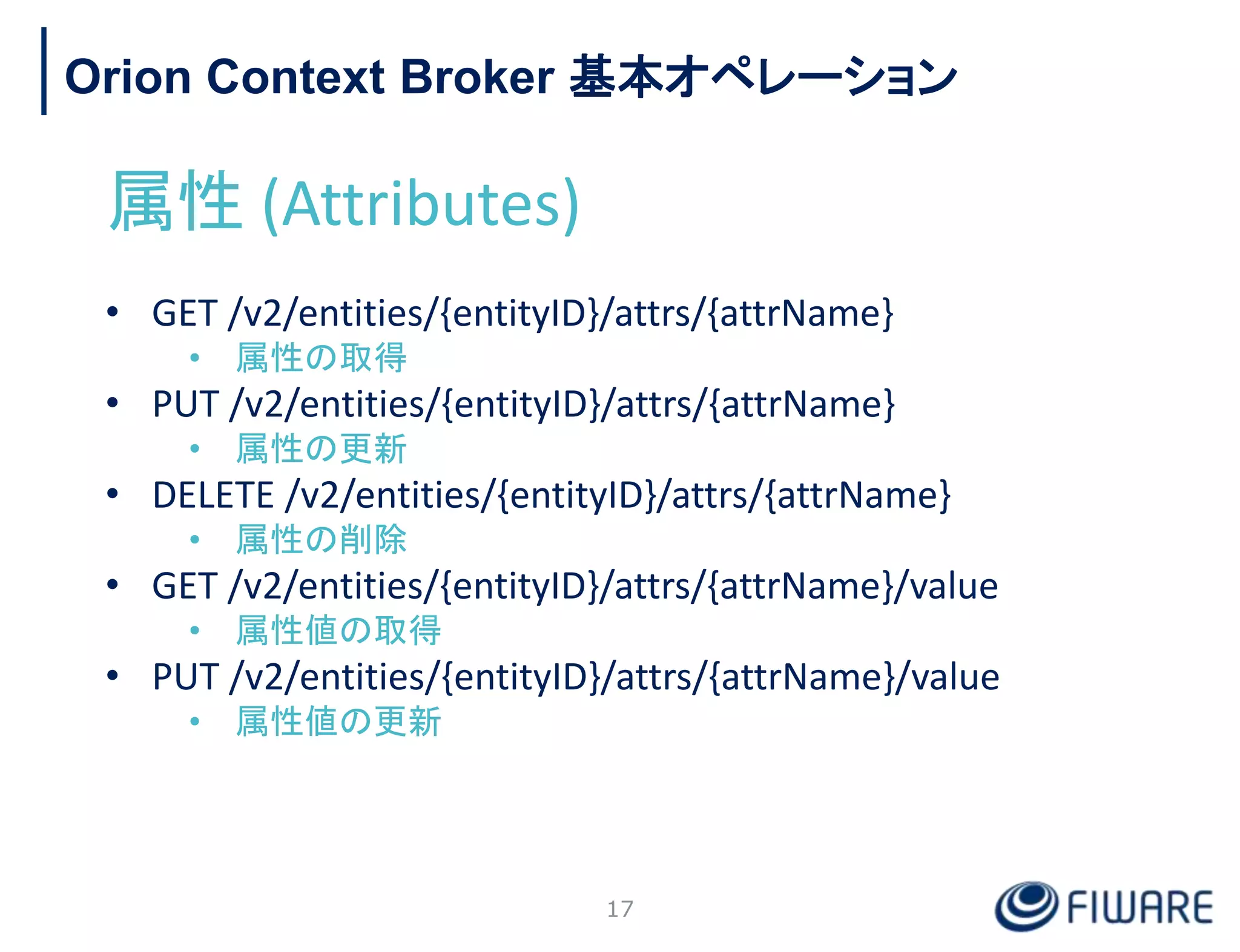 Orion Context Broker 基本オペレーション
属性 (Attributes)
• GET /v2/entities/{entityID}/attrs/{attrName}
• 属性の取得
• PUT /v2/entities/{entityID}/attrs/{attrName}
• 属性の更新
• DELETE /v2/entities/{entityID}/attrs/{attrName}
• 属性の削除
• GET /v2/entities/{entityID}/attrs/{attrName}/value
• 属性値の取得
• PUT /v2/entities/{entityID}/attrs/{attrName}/value
• 属性値の更新
17
 