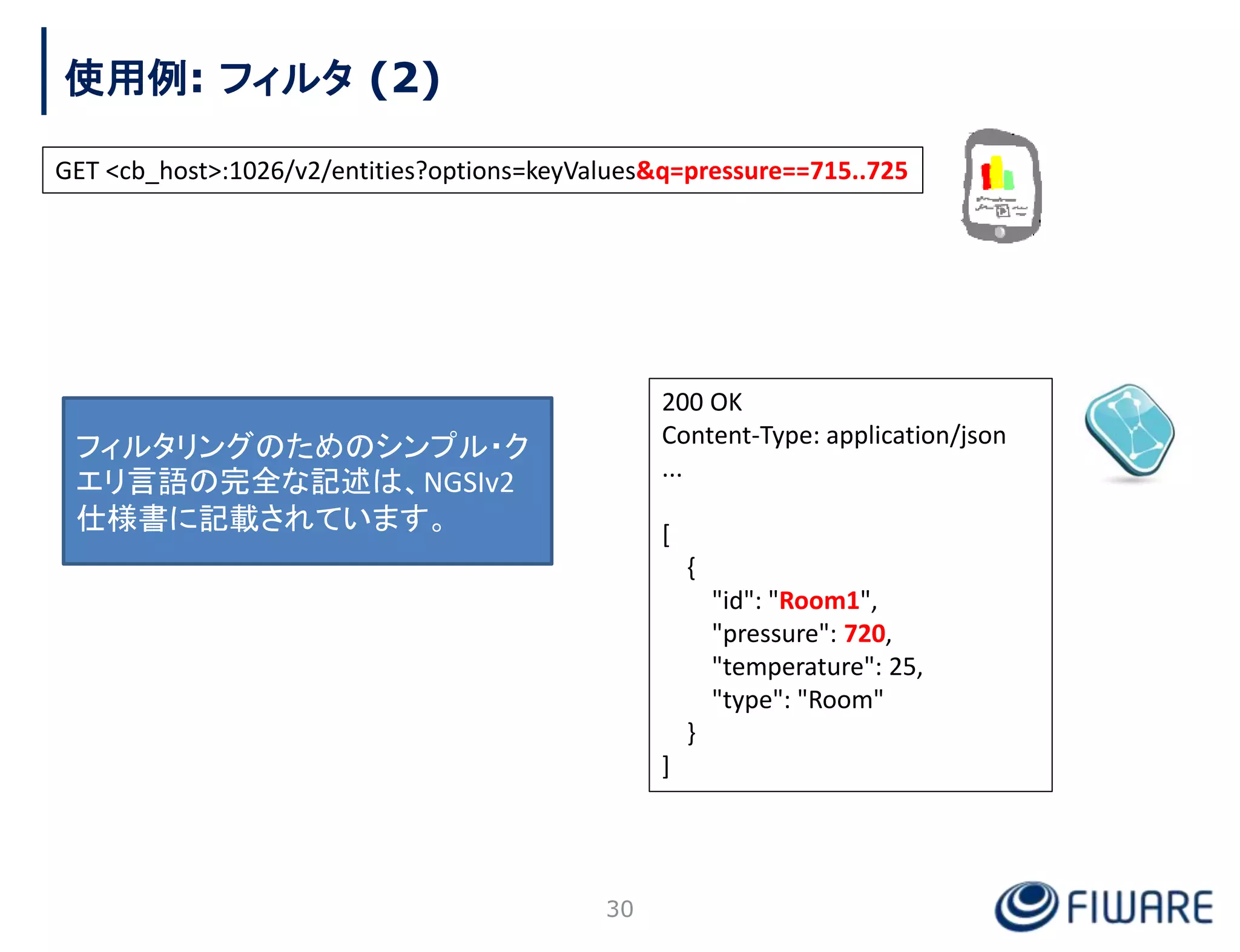 使用例: フィルタ (2)
30
200 OK
Content-Type: application/json
...
[
{
"id": "Room1",
"pressure": 720,
"temperature": 25,
"type": "Room"
}
]
GET <cb_host>:1026/v2/entities?options=keyValues&q=pressure==715..725
フィルタリングのためのシンプル・ク
エリ言語の完全な記述は、NGSIv2
仕様書に記載されています。
 