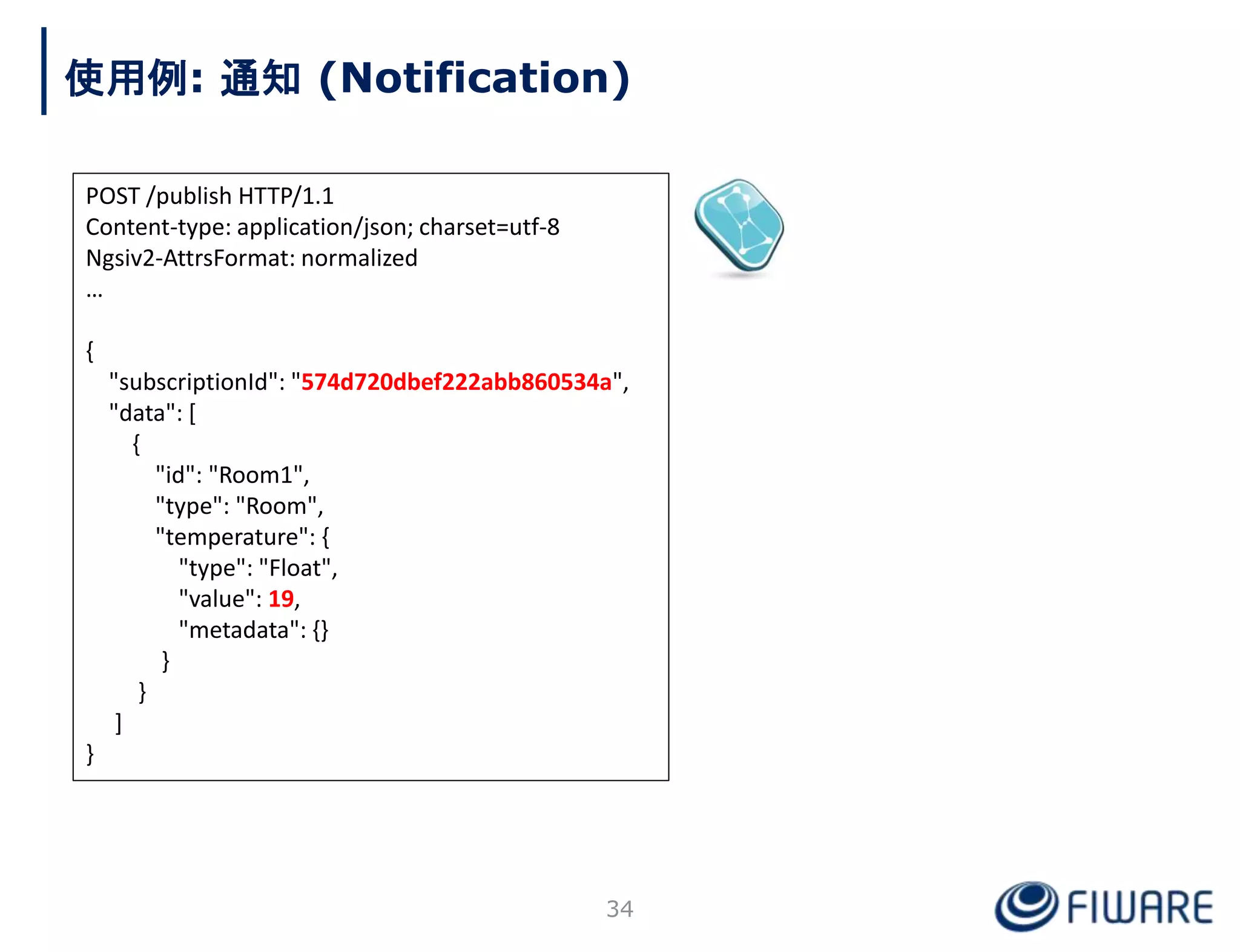 POST /publish HTTP/1.1
Content-type: application/json; charset=utf-8
Ngsiv2-AttrsFormat: normalized
…
{
"subscriptionId": "574d720dbef222abb860534a",
"data": [
{
"id": "Room1",
"type": "Room",
"temperature": {
"type": "Float",
"value": 19,
"metadata": {}
}
}
]
}
使用例: 通知 (Notification)
34
 