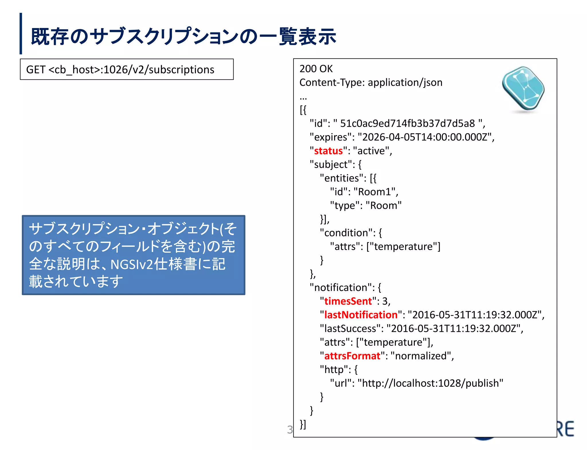 既存のサブスクリプションの一覧表示
35
200 OK
Content-Type: application/json
…
[{
"id": " 51c0ac9ed714fb3b37d7d5a8 ",
"expires": "2026-04-05T14:00:00.000Z",
"status": "active",
"subject": {
"entities": [{
"id": "Room1",
"type": "Room"
}],
"condition": {
"attrs": ["temperature"]
}
},
"notification": {
"timesSent": 3,
"lastNotification": "2016-05-31T11:19:32.000Z",
"lastSuccess": "2016-05-31T11:19:32.000Z",
"attrs": ["temperature"],
"attrsFormat": "normalized",
"http": {
"url": "http://localhost:1028/publish"
}
}
}]
サブスクリプション・オブジェクト(そ
のすべてのフィールドを含む)の完
全な説明は、NGSIv2仕様書に記
載されています
GET <cb_host>:1026/v2/subscriptions
 