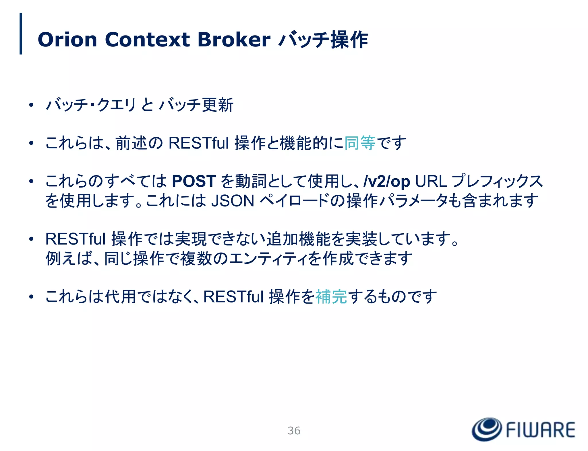 Orion Context Broker バッチ操作
36
• バッチ・クエリ と バッチ更新
• これらは、前述の RESTful 操作と機能的に同等です
• これらのすべては POST を動詞として使用し、/v2/op URL プレフィックス
を使用します。これには JSON ペイロードの操作パラメータも含まれます
• RESTful 操作では実現できない追加機能を実装しています。
例えば、同じ操作で複数のエンティティを作成できます
• これらは代用ではなく、RESTful 操作を補完するものです
 