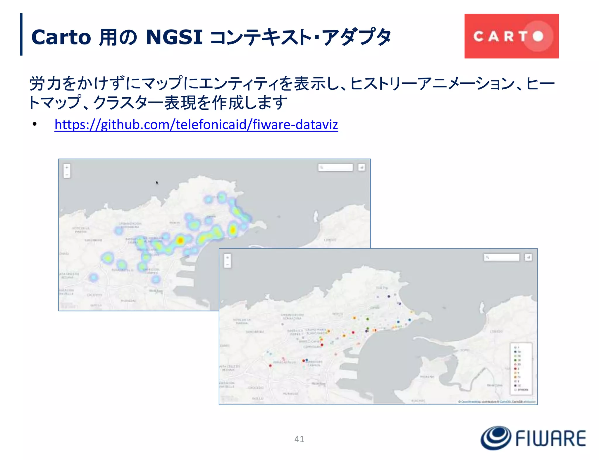 Carto 用の NGSI コンテキスト・アダプタ
41
労力をかけずにマップにエンティティを表示し、ヒストリーアニメーション、ヒー
トマップ、クラスター表現を作成します
• https://github.com/telefonicaid/fiware-dataviz
 