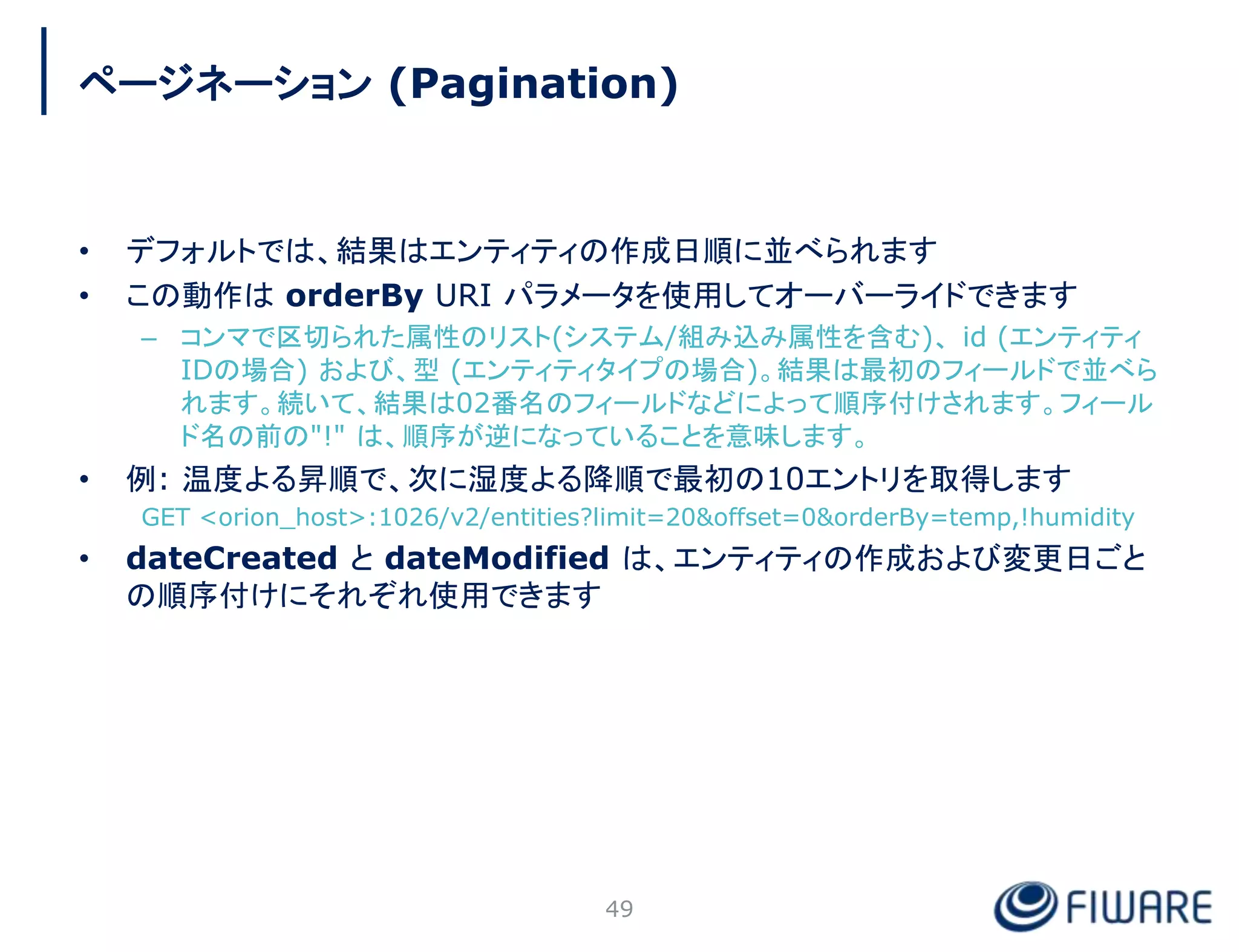 • デフォルトでは、結果はエンティティの作成日順に並べられます
• この動作は orderBy URI パラメータを使用してオーバーライドできます
– コンマで区切られた属性のリスト(システム/組み込み属性を含む)、 id (エンティティ
IDの場合) および、型 (エンティティタイプの場合)。結果は最初のフィールドで並べら
れます。続いて、結果は02番名のフィールドなどによって順序付けされます。フィール
ド名の前の"!" は、順序が逆になっていることを意味します。
• 例: 温度よる昇順で、次に湿度よる降順で最初の10エントリを取得します
GET <orion_host>:1026/v2/entities?limit=20&offset=0&orderBy=temp,!humidity
• dateCreated と dateModified は、エンティティの作成および変更日ごと
の順序付けにそれぞれ使用できます
49
ページネーション (Pagination)
 