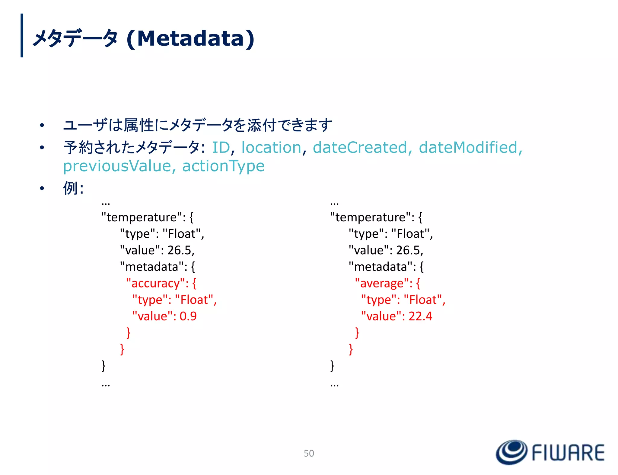 • ユーザは属性にメタデータを添付できます
• 予約されたメタデータ: ID, location, dateCreated, dateModified,
previousValue, actionType
• 例:
50
…
"temperature": {
"type": "Float",
"value": 26.5,
"metadata": {
"accuracy": {
"type": "Float",
"value": 0.9
}
}
}
…
…
"temperature": {
"type": "Float",
"value": 26.5,
"metadata": {
"average": {
"type": "Float",
"value": 22.4
}
}
}
…
メタデータ (Metadata)
 