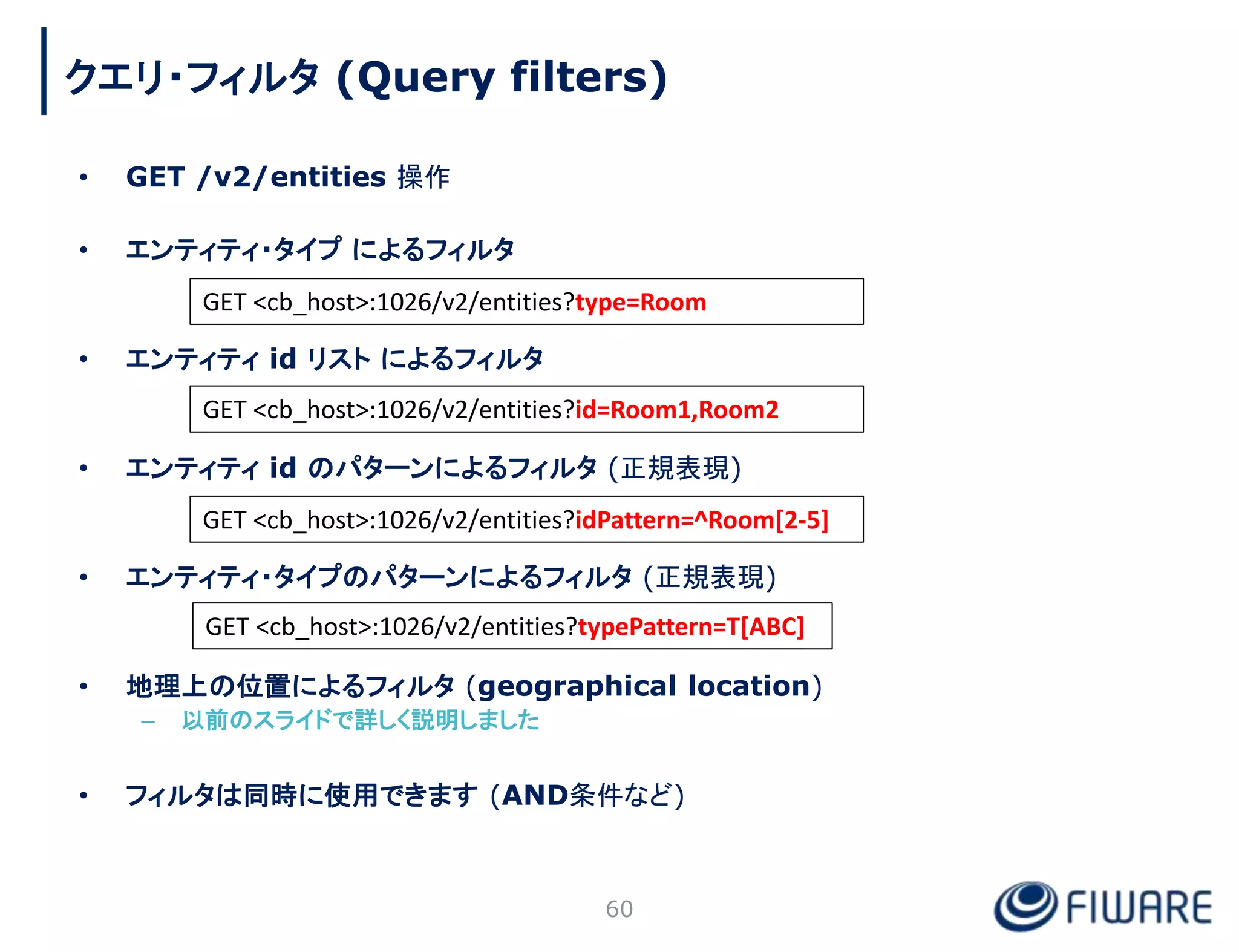 • GET /v2/entities 操作
• エンティティ・タイプ によるフィルタ
• エンティティ id リスト によるフィルタ
• エンティティ id のパターンによるフィルタ (正規表現)
• エンティティ・タイプのパターンによるフィルタ (正規表現)
• 地理上の位置によるフィルタ (geographical location)
– 以前のスライドで詳しく説明しました
• フィルタは同時に使用できます (AND条件など)
60
GET <cb_host>:1026/v2/entities?type=Room
GET <cb_host>:1026/v2/entities?id=Room1,Room2
GET <cb_host>:1026/v2/entities?idPattern=^Room[2-5]
GET <cb_host>:1026/v2/entities?typePattern=T[ABC]
クエリ・フィルタ (Query filters)
 