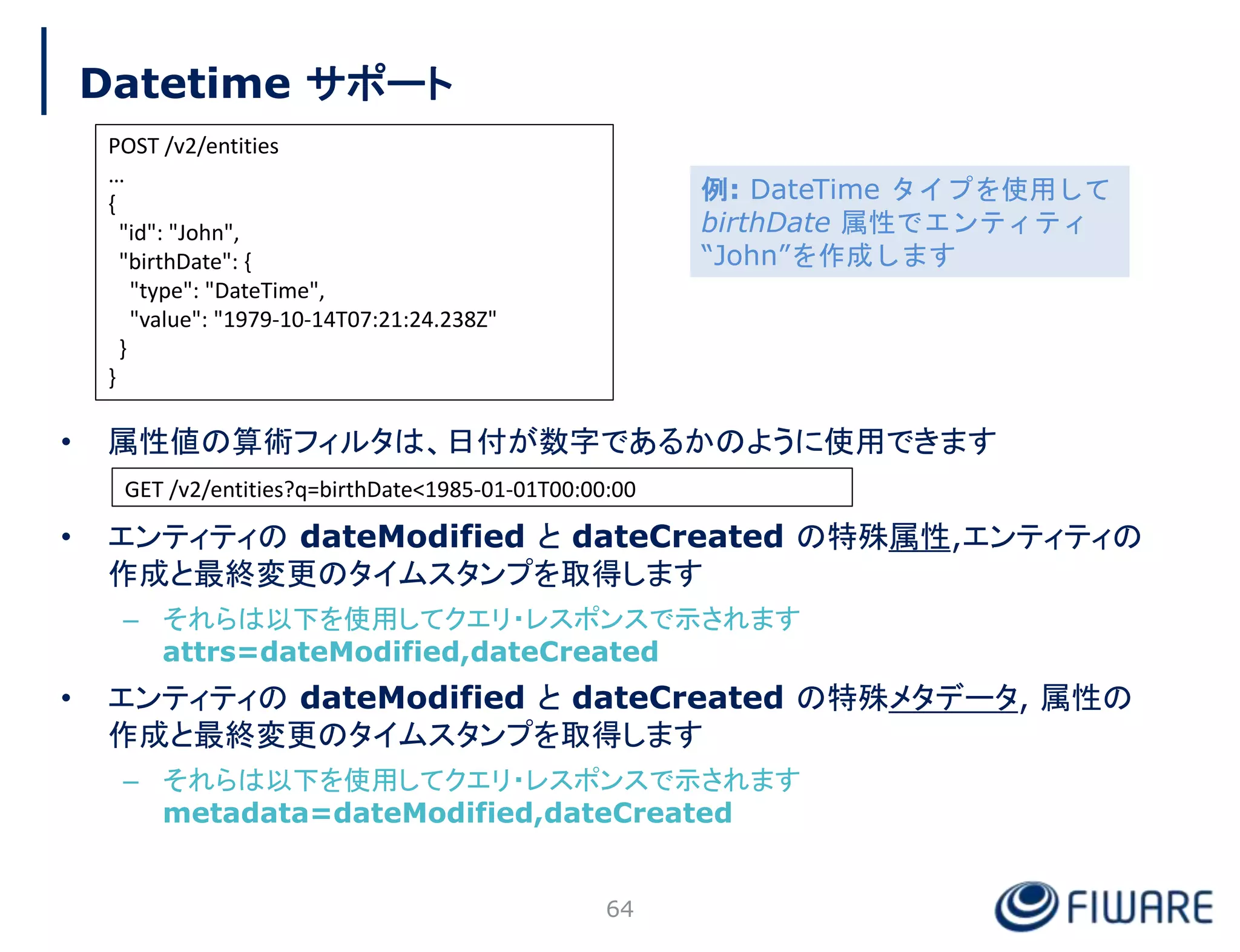 Datetime サポート
• 属性値の算術フィルタは、日付が数字であるかのように使用できます
• エンティティの dateModified と dateCreated の特殊属性,エンティティの
作成と最終変更のタイムスタンプを取得します
– それらは以下を使用してクエリ・レスポンスで示されます
attrs=dateModified,dateCreated
• エンティティの dateModified と dateCreated の特殊メタデータ, 属性の
作成と最終変更のタイムスタンプを取得します
– それらは以下を使用してクエリ・レスポンスで示されます
metadata=dateModified,dateCreated
64
POST /v2/entities
…
{
"id": "John",
"birthDate": {
"type": "DateTime",
"value": "1979-10-14T07:21:24.238Z"
}
}
GET /v2/entities?q=birthDate<1985-01-01T00:00:00
例: DateTime タイプを使用して
birthDate 属性でエンティティ
“John”を作成します
 