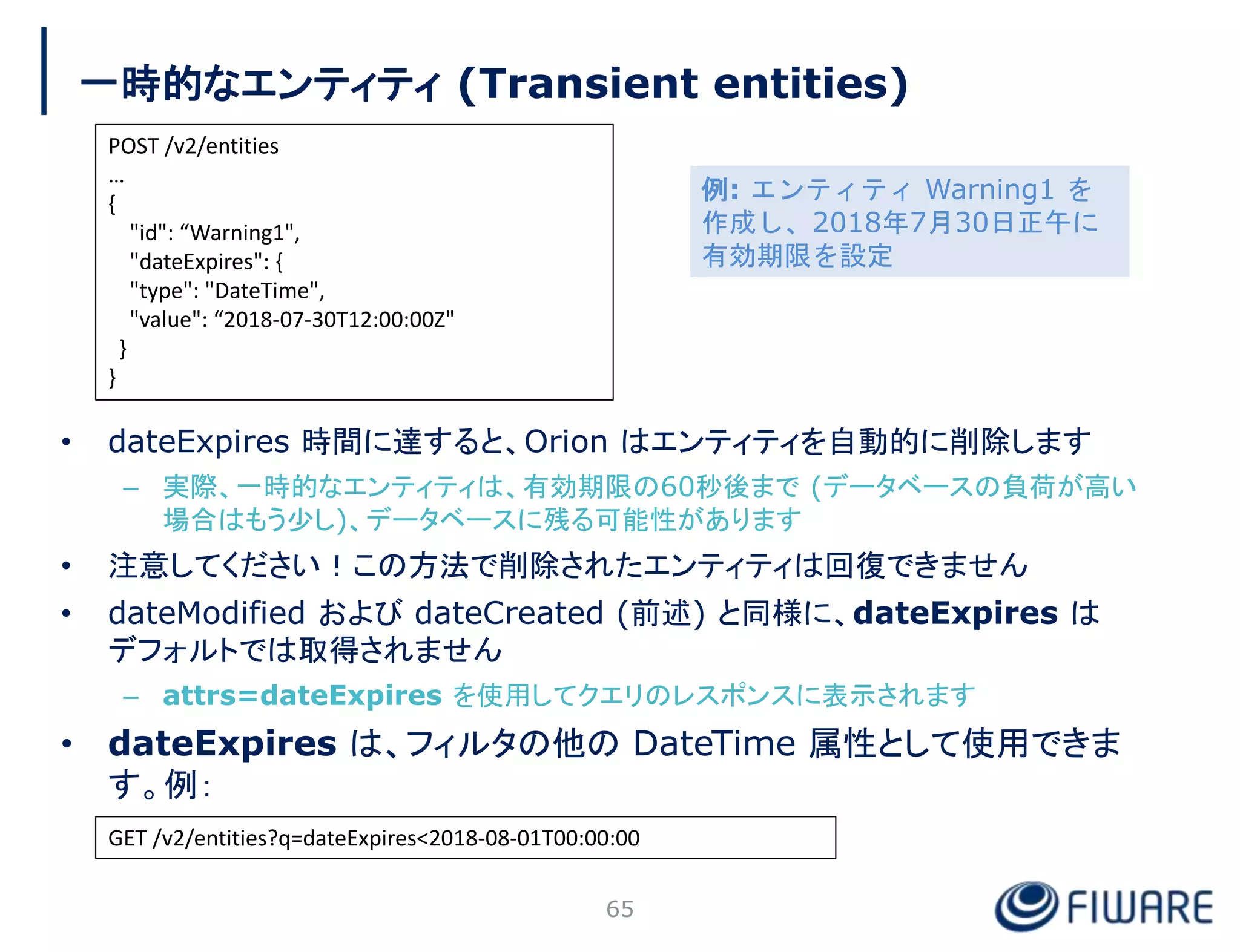 一時的なエンティティ (Transient entities)
• dateExpires 時間に達すると、Orion はエンティティを自動的に削除します
– 実際、一時的なエンティティは、有効期限の60秒後まで (データベースの負荷が高い
場合はもう少し)、データベースに残る可能性があります
• 注意してください！この方法で削除されたエンティティは回復できません
• dateModified および dateCreated (前述) と同様に、dateExpires は
デフォルトでは取得されません
– attrs=dateExpires を使用してクエリのレスポンスに表示されます
• dateExpires は、フィルタの他の DateTime 属性として使用できま
す。例：
65
POST /v2/entities
…
{
"id": “Warning1",
"dateExpires": {
"type": "DateTime",
"value": “2018-07-30T12:00:00Z"
}
}
GET /v2/entities?q=dateExpires<2018-08-01T00:00:00
例: エンティティ Warning1 を
作成し、2018年7月30日正午に
有効期限を設定
 