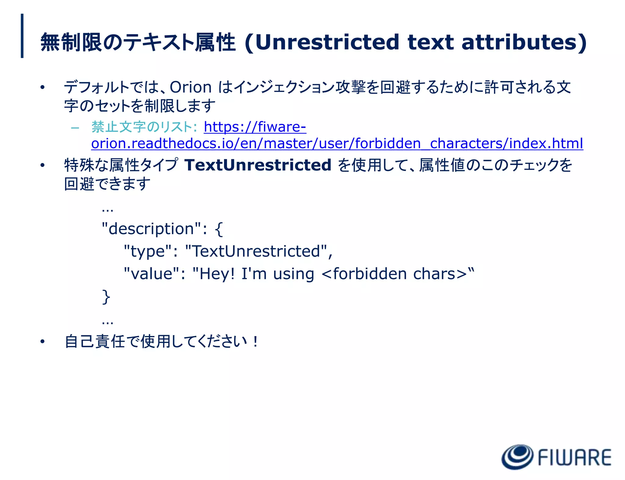 無制限のテキスト属性 (Unrestricted text attributes)
• デフォルトでは、Orion はインジェクション攻撃を回避するために許可される文
字のセットを制限します
– 禁止文字のリスト: https://fiware-
orion.readthedocs.io/en/master/user/forbidden_characters/index.html
• 特殊な属性タイプ TextUnrestricted を使用して、属性値のこのチェックを
回避できます
…
"description": {
"type": "TextUnrestricted",
"value": "Hey! I'm using <forbidden chars>“
}
…
• 自己責任で使用してください！
 