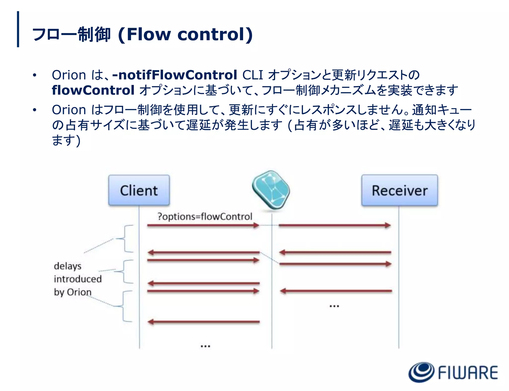 フロー制御 (Flow control)
• Orion は、-notifFlowControl CLI オプションと更新リクエストの
flowControl オプションに基づいて、フロー制御メカニズムを実装できます
• Orion はフロー制御を使用して、更新にすぐにレスポンスしません。通知キュー
の占有サイズに基づいて遅延が発生します (占有が多いほど、遅延も大きくなり
ます)
 