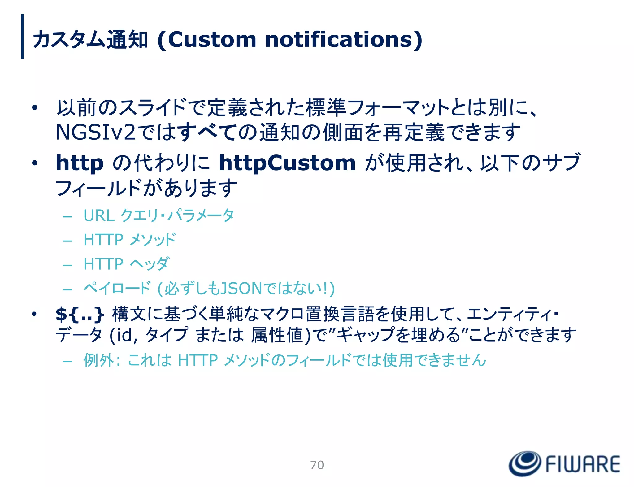 • 以前のスライドで定義された標準フォーマットとは別に、
NGSIv2ではすべての通知の側面を再定義できます
• http の代わりに httpCustom が使用され、以下のサブ
フィールドがあります
– URL クエリ・パラメータ
– HTTP メソッド
– HTTP ヘッダ
– ペイロード (必ずしもJSONではない!)
• ${..} 構文に基づく単純なマクロ置換言語を使用して、エンティティ・
データ (id, タイプ または 属性値)で”ギャップを埋める”ことができます
– 例外: これは HTTP メソッドのフィールドでは使用できません
70
カスタム通知 (Custom notifications)
 