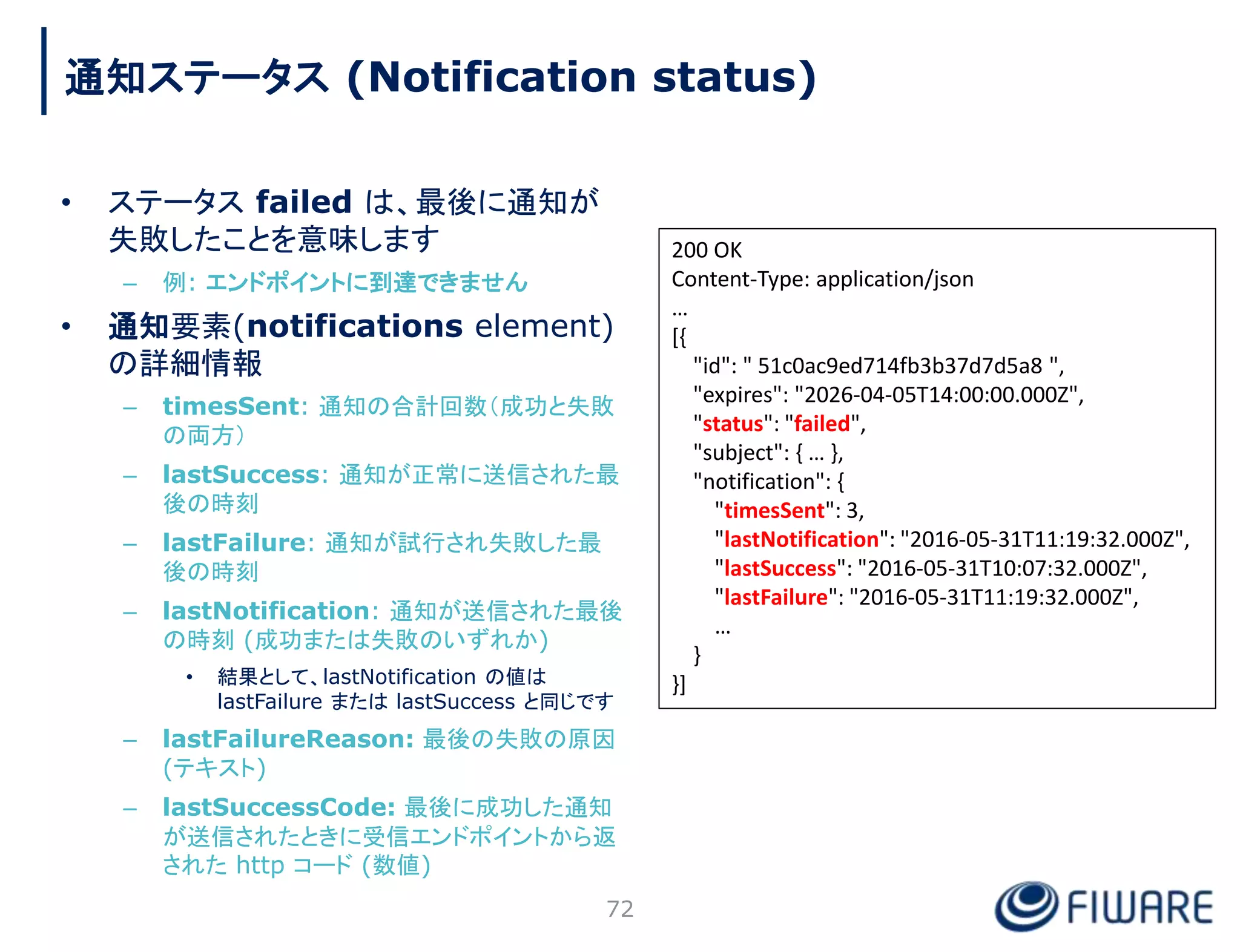 • ステータス failed は、最後に通知が
失敗したことを意味します
– 例: エンドポイントに到達できません
• 通知要素(notifications element)
の詳細情報
– timesSent: 通知の合計回数（成功と失敗
の両方）
– lastSuccess: 通知が正常に送信された最
後の時刻
– lastFailure: 通知が試行され失敗した最
後の時刻
– lastNotification: 通知が送信された最後
の時刻 (成功または失敗のいずれか)
• 結果として、lastNotification の値は
lastFailure または lastSuccess と同じです
– lastFailureReason: 最後の失敗の原因
(テキスト)
– lastSuccessCode: 最後に成功した通知
が送信されたときに受信エンドポイントから返
された http コード (数値)
72
200 OK
Content-Type: application/json
…
[{
"id": " 51c0ac9ed714fb3b37d7d5a8 ",
"expires": "2026-04-05T14:00:00.000Z",
"status": "failed",
"subject": { … },
"notification": {
"timesSent": 3,
"lastNotification": "2016-05-31T11:19:32.000Z",
"lastSuccess": "2016-05-31T10:07:32.000Z",
"lastFailure": "2016-05-31T11:19:32.000Z",
…
}
}]
通知ステータス (Notification status)
 