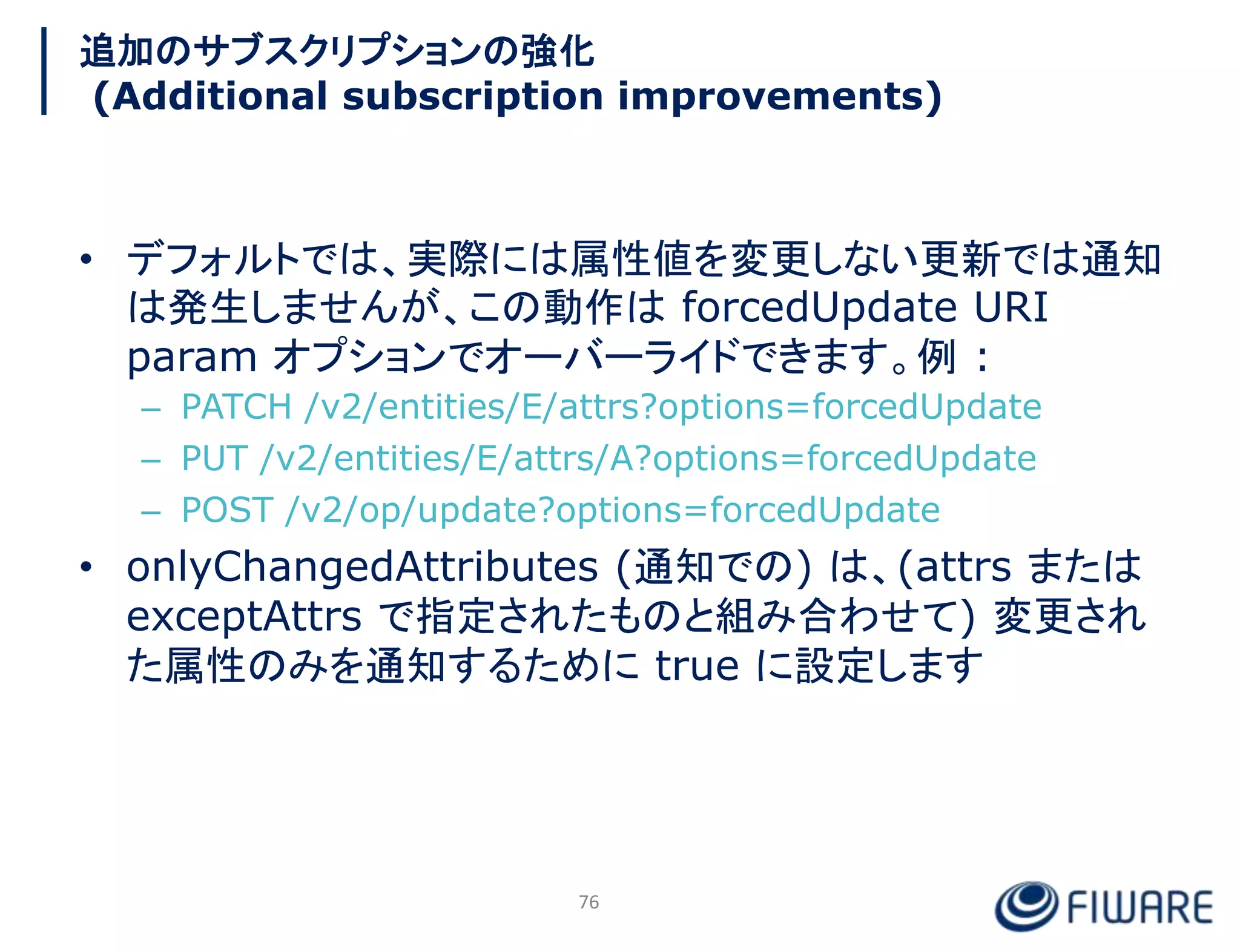 追加のサブスクリプションの強化
(Additional subscription improvements)
• デフォルトでは、実際には属性値を変更しない更新では通知
は発生しませんが、この動作は forcedUpdate URI
param オプションでオーバーライドできます。例 :
– PATCH /v2/entities/E/attrs?options=forcedUpdate
– PUT /v2/entities/E/attrs/A?options=forcedUpdate
– POST /v2/op/update?options=forcedUpdate
• onlyChangedAttributes (通知での) は、(attrs または
exceptAttrs で指定されたものと組み合わせて) 変更され
た属性のみを通知するために true に設定します
76
 