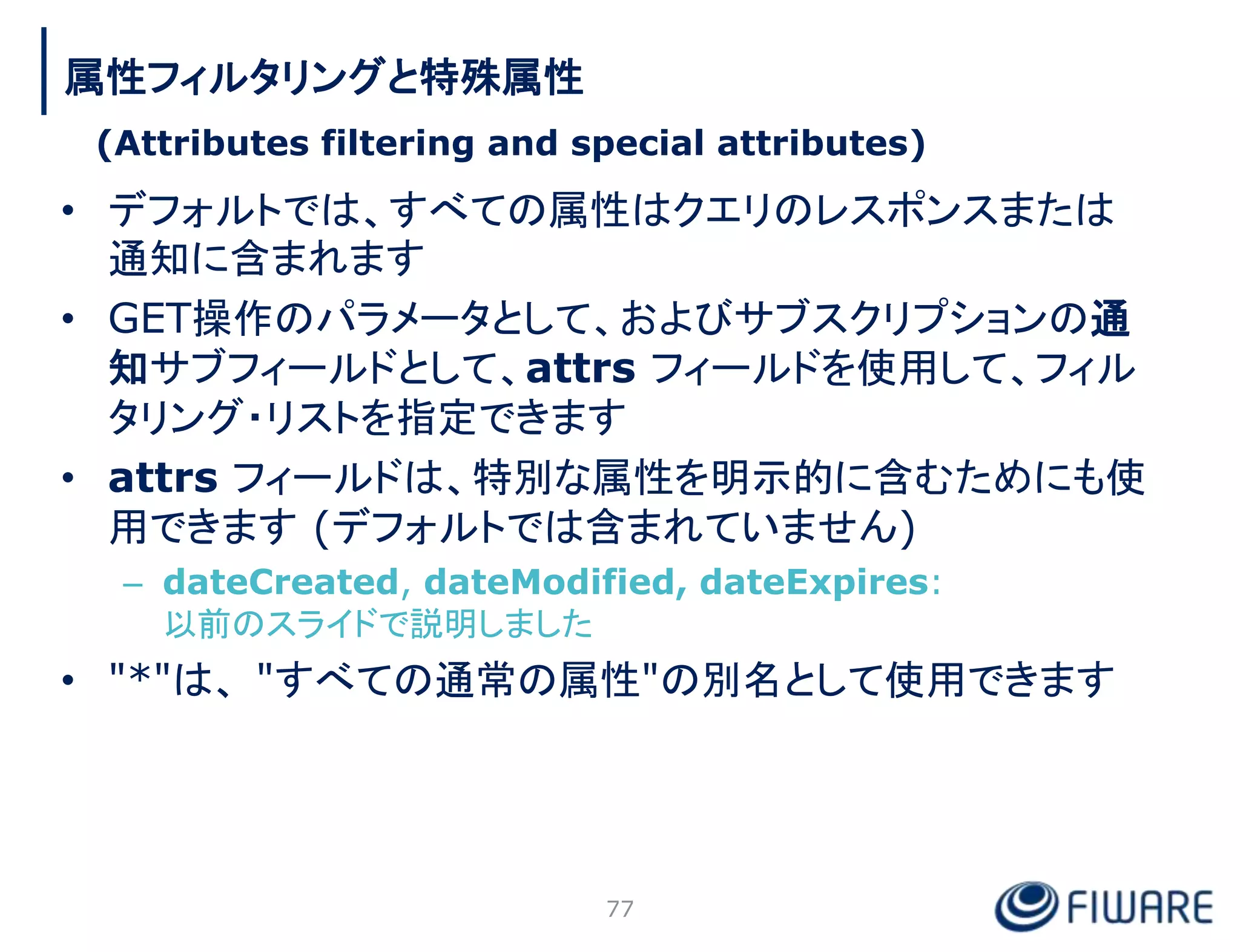 • デフォルトでは、すべての属性はクエリのレスポンスまたは
通知に含まれます
• GET操作のパラメータとして、およびサブスクリプションの通
知サブフィールドとして、attrs フィールドを使用して、フィル
タリング・リストを指定できます
• attrs フィールドは、特別な属性を明示的に含むためにも使
用できます (デフォルトでは含まれていません)
– dateCreated, dateModified, dateExpires:
以前のスライドで説明しました
• "*"は、 "すべての通常の属性"の別名として使用できます
77
属性フィルタリングと特殊属性
(Attributes filtering and special attributes)
 