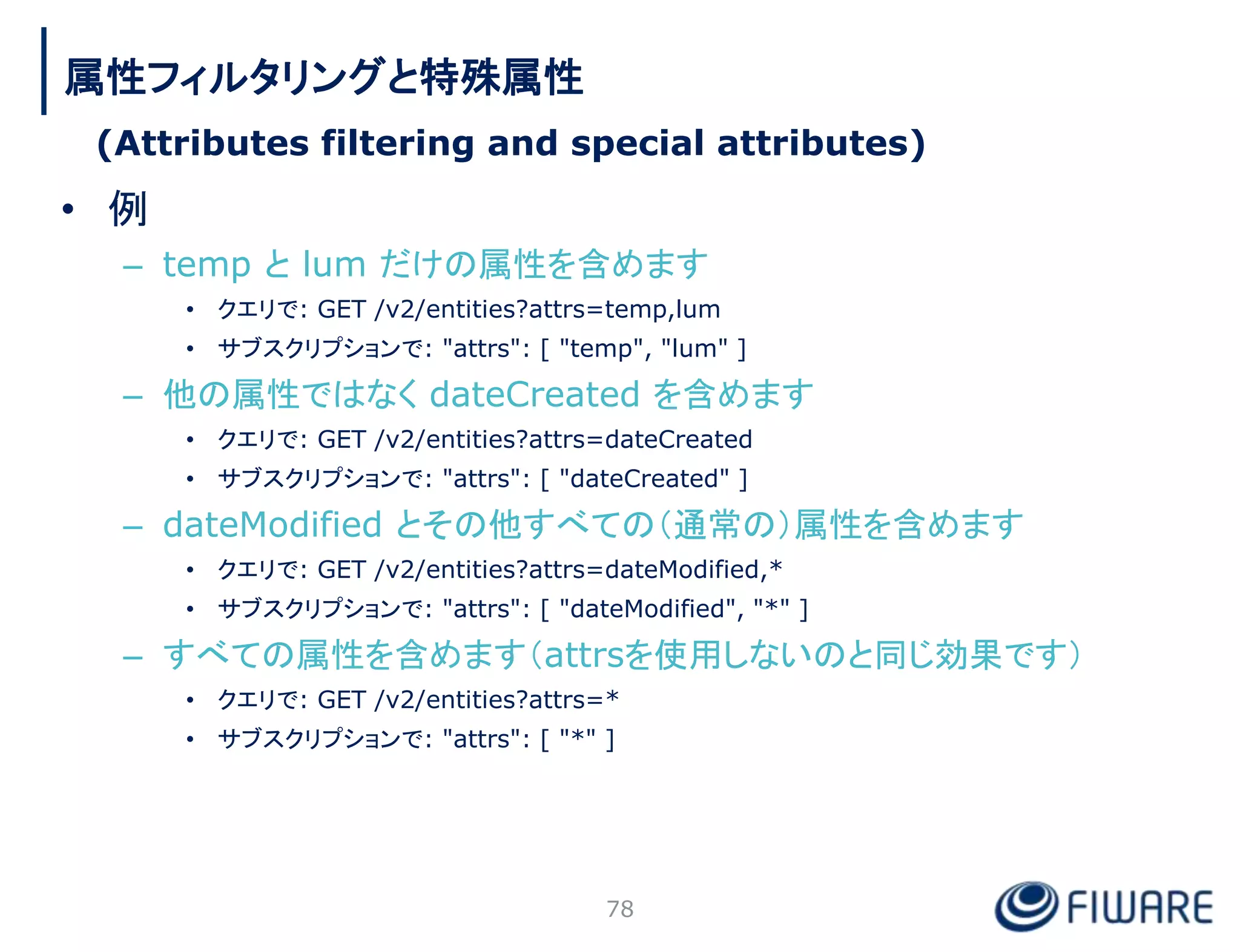 • 例
– temp と lum だけの属性を含めます
• クエリで: GET /v2/entities?attrs=temp,lum
• サブスクリプションで: "attrs": [ "temp", "lum" ]
– 他の属性ではなく dateCreated を含めます
• クエリで: GET /v2/entities?attrs=dateCreated
• サブスクリプションで: "attrs": [ "dateCreated" ]
– dateModified とその他すべての（通常の）属性を含めます
• クエリで: GET /v2/entities?attrs=dateModified,*
• サブスクリプションで: "attrs": [ "dateModified", "*" ]
– すべての属性を含めます（attrsを使用しないのと同じ効果です）
• クエリで: GET /v2/entities?attrs=*
• サブスクリプションで: "attrs": [ "*" ]
78
属性フィルタリングと特殊属性
(Attributes filtering and special attributes)
 