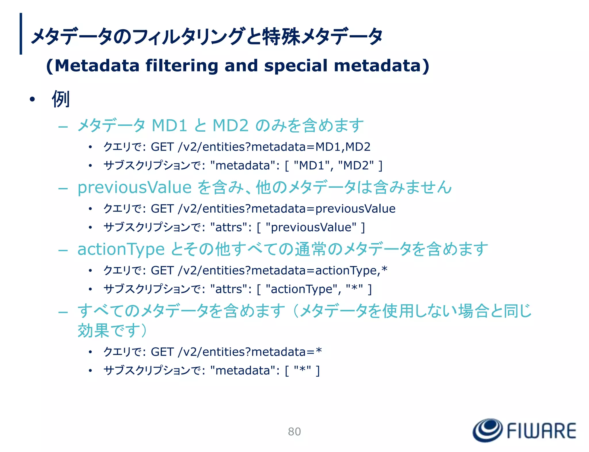 • 例
– メタデータ MD1 と MD2 のみを含めます
• クエリで: GET /v2/entities?metadata=MD1,MD2
• サブスクリプションで: "metadata": [ "MD1", "MD2" ]
– previousValue を含み、他のメタデータは含みません
• クエリで: GET /v2/entities?metadata=previousValue
• サブスクリプションで: "attrs": [ "previousValue" ]
– actionType とその他すべての通常のメタデータを含めます
• クエリで: GET /v2/entities?metadata=actionType,*
• サブスクリプションで: "attrs": [ "actionType", "*" ]
– すべてのメタデータを含めます （メタデータを使用しない場合と同じ
効果です）
• クエリで: GET /v2/entities?metadata=*
• サブスクリプションで: "metadata": [ "*" ]
80
メタデータのフィルタリングと特殊メタデータ
(Metadata filtering and special metadata)
 