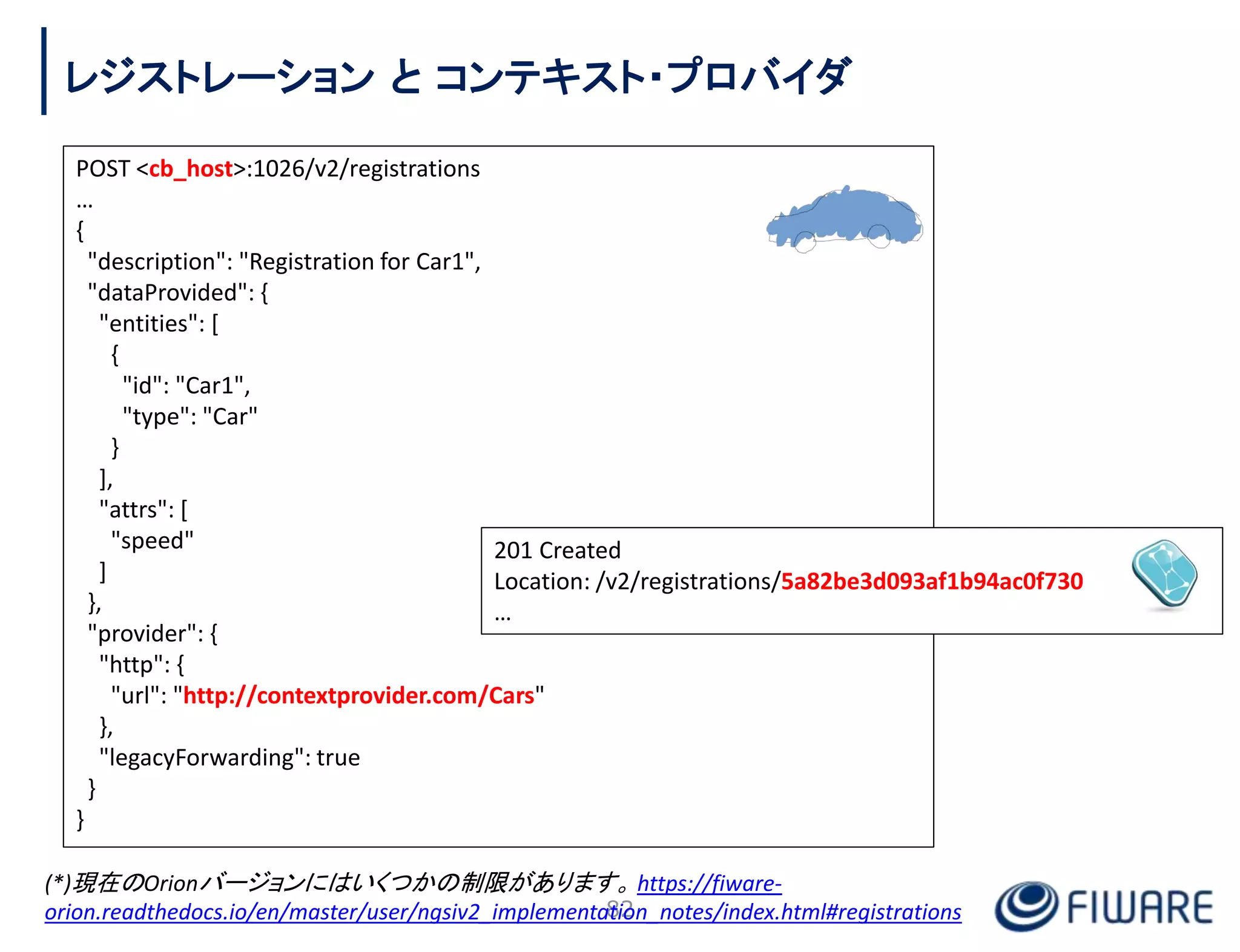 POST <cb_host>:1026/v2/registrations
…
{
"description": "Registration for Car1",
"dataProvided": {
"entities": [
{
"id": "Car1",
"type": "Car"
}
],
"attrs": [
"speed"
]
},
"provider": {
"http": {
"url": "http://contextprovider.com/Cars"
},
"legacyForwarding": true
}
}
201 Created
Location: /v2/registrations/5a82be3d093af1b94ac0f730
…
82
レジストレーション と コンテキスト・プロバイダ
(*)現在のOrionバージョンにはいくつかの制限があります。 https://fiware-
orion.readthedocs.io/en/master/user/ngsiv2_implementation_notes/index.html#registrations
 