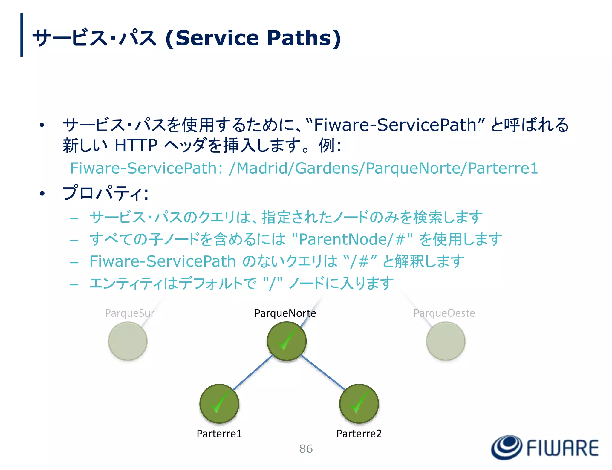• サービス・パスを使用するために、“Fiware-ServicePath” と呼ばれる
新しい HTTP ヘッダを挿入します。 例:
Fiware-ServicePath: /Madrid/Gardens/ParqueNorte/Parterre1
• プロパティ:
– サービス・パスのクエリは、指定されたノードのみを検索します
– すべての子ノードを含めるには "ParentNode/#" を使用します
– Fiware-ServicePath のないクエリは “/#” と解釈します
– エンティティはデフォルトで "/" ノードに入ります
ParqueNorte
Parterre2
Parterre1
86
サービス・パス (Service Paths)
 