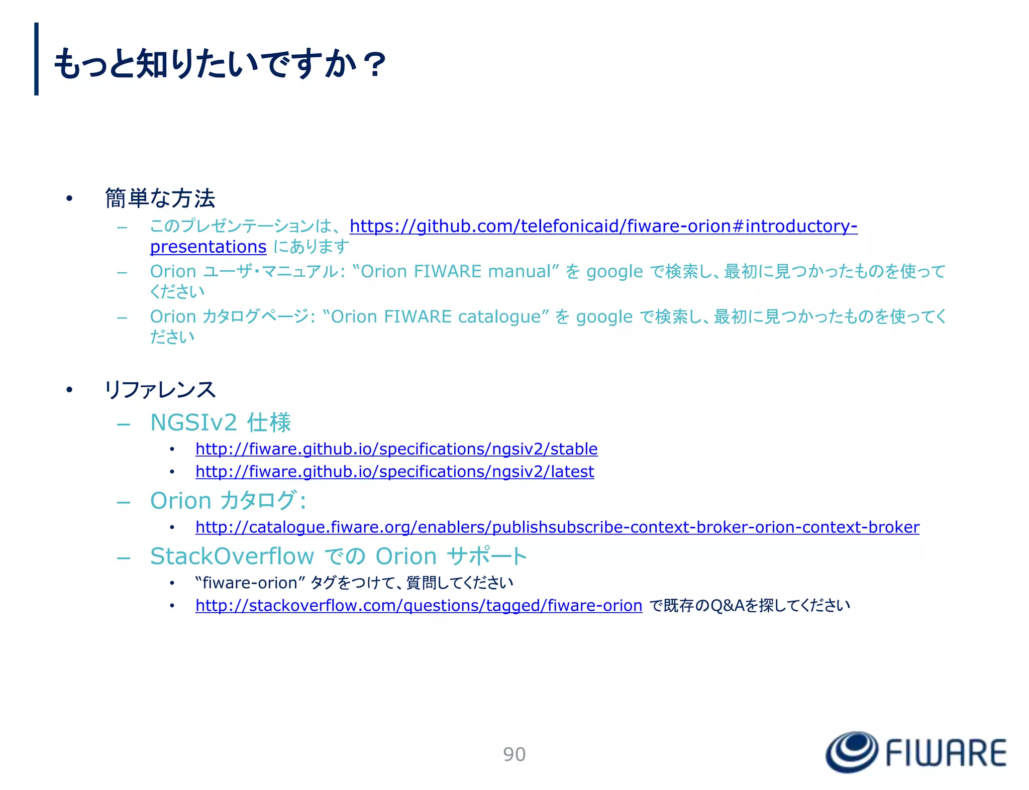 • 簡単な方法
– このプレゼンテーションは、 https://github.com/telefonicaid/fiware-orion#introductory-
presentations にあります
– Orion ユーザ・マニュアル: “Orion FIWARE manual” を google で検索し、最初に見つかったものを使って
ください
– Orion カタログページ: “Orion FIWARE catalogue” を google で検索し、最初に見つかったものを使ってく
ださい
• リファレンス
– NGSIv2 仕様
• http://fiware.github.io/specifications/ngsiv2/stable
• http://fiware.github.io/specifications/ngsiv2/latest
– Orion カタログ:
• http://catalogue.fiware.org/enablers/publishsubscribe-context-broker-orion-context-broker
– StackOverflow での Orion サポート
• “fiware-orion” タグをつけて、質問してください
• http://stackoverflow.com/questions/tagged/fiware-orion で既存のQ&Aを探してください
90
もっと知りたいですか？
 