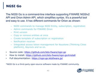 NGSI Go
The NGSI Go is a command-line interface supporting FIWARE NGSIv2
API and Orion Admin API, which simplifies syntax. It's a powerful tool
and easy to use. It has different commands for Orion as shown:
– NGSI commands to manage NGSI Entity, subscription, registration
– Admin commands for FIWARE Orion
– Print version
– Copy or remove entities at once
– Create template of subscription or registration
– Notification receiver
– Integrated access token management for Keystone (Thinking Cities
platform), Keyrock and so on.
• Source code: https://github.com/lets-fiware/ngsi-go
• How to install: https://github.com/lets-fiware/ngsi-go#install
• Full documentation: https://ngsi-go.letsfiware.jp/
*NGSI Go is a third-party open-source software made by FIWARE community.
40
 