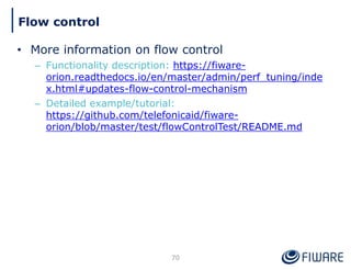 • More information on flow control
– Functionality description: https://fiware-
orion.readthedocs.io/en/master/admin/perf_tuning/inde
x.html#updates-flow-control-mechanism
– Detailed example/tutorial:
https://github.com/telefonicaid/fiware-
orion/blob/master/test/flowControlTest/README.md
70
Flow control
 