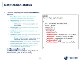 • Detailed information in the notifications
element
– timesSent: total number of notifications
attempts (both successful and failed)
– failsCounter: number of consecutive
notifications fails
• failsCounter > 0 means subscription is in
failing state
– lastSuccess: last time that notification was
successfully sent
– lastFailure: last time that notification was
tried and failed
– lastNotification: last time the notification was
sent (either success or failure)
• Corollary: lastNotification value is the same
than either lastFailure or lastSuccess
– lastFailureReason: cause of last failure (text)
– lastSuccessCode: the HTTP code (number)
returned by receiving endpoint last time a
successful notification was sent
• lastSuccessCode and
lastFailureReason fields only in HTTP
notifications (not in MQTT ones)
73
200 OK
Content-Type: application/json
…
[{
"id": " 51c0ac9ed714fb3b37d7d5a8 ",
"status": "active",
"subject": { … },
"notification": {
"timesSent": 3,
"failsCounter": 1,
"lastNotification": "2016-05-31T11:19:32.000Z",
"lastSuccess": "2016-05-31T10:07:32.000Z",
"lastFailure": "2016-05-31T11:19:32.000Z",
"lastSuccessCode": 200,
"lastFailureReason": "Timeout was reached",
…
}
}]
Notification status
 