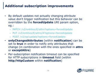• By default updates not actually changing attribute
value don’t trigger notification but this behavior can be
overridden by the forcedUpdate URI param option,
eg.:
– PATCH /v2/entities/E/attrs?options=forcedUpdate
– PUT /v2/entities/E/attrs/A?options=forcedUpdate
– POST /v2/op/update?options=forcedUpdate
• onlyChangedAttributes (within notification) can be
set to true in order to notify only attributes that
change (in combination with the ones specified in attrs
or exceptAttrs)
• Per-subscription notification timeout can be specified
for HTTP subscriptions in timeout field (within
http/httpCustom within notification)
78
Additional subscription improvements
 