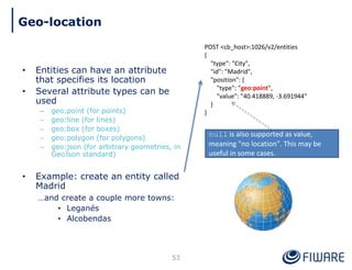 • Entities can have an attribute
that specifies its location
• Several attribute types can be
used
– geo:point (for points)
– geo:line (for lines)
– geo:box (for boxes)
– geo:polygon (for polygons)
– geo:json (for arbitrary geometries, in
GeoJson standard)
• Example: create an entity called
Madrid
…and create a couple more towns:
• Leganés
• Alcobendas
POST <cb_host>:1026/v2/entities
{
"type": "City",
"id": "Madrid",
"position": {
"type": "geo:point",
"value": "40.418889, -3.691944"
}
}
53
Geo-location
null is also supported as value,
meaning "no location". This may be
useful in some cases.
 