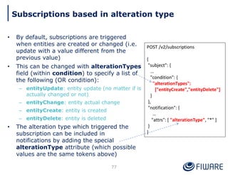 • By default, subscriptions are triggered
when entities are created or changed (i.e.
update with a value different from the
previous value)
• This can be changed with alterationTypes
field (within condition) to specify a list of
the following (OR condition):
– entityUpdate: entity update (no matter if is
actually changed or not)
– entityChange: entity actual change
– entityCreate: entity is created
– entityDelete: entity is deleted
• The alteration type which triggered the
subscription can be included in
notifications by adding the special
alterationType attribute (which possible
values are the same tokens above)
77
Subscriptions based in alteration type
POST /v2/subscriptions
{
"subject": {
…
"condition": {
"alterationTypes":
["entityCreate","entityDelete"]
}
},
"notification": {
…
"attrs": [ "alterationType", "*" ]
}
}
 