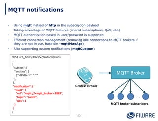 • Using mqtt instead of http in the subscription payload
• Taking advantage of MQTT features (shared subscriptions, QoS, etc.)
• MQTT authentication based in user/password is supported
• Efficient connection management (removing idle connections to MQTT brokers if
they are not in use, base din -mqttMaxAge)
• Also supporting custom notifications (mqttCustom)
80
MQTT notifications
POST <cb_host>:1026/v2/subscriptions
…
{
"subject": {
"entities": [
{ "idPattern": ".*" }
],
},
"notification": {
"mqtt": {
"url": "mqtt://<mqtt_broker>:1883",
"topic": "/notif",
"qos": 1
}
}
}
Context Broker
MQTT Broker
…
MQTT broker subscribers
 