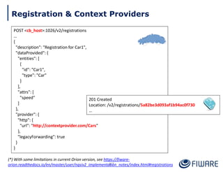 POST <cb_host>:1026/v2/registrations
…
{
"description": "Registration for Car1",
"dataProvided": {
"entities": [
{
"id": "Car1",
"type": "Car"
}
],
"attrs": [
"speed"
]
},
"provider": {
"http": {
"url": "http://contextprovider.com/Cars"
},
"legacyForwarding": true
}
}
201 Created
Location: /v2/registrations/5a82be3d093af1b94ac0f730
…
87
Registration & Context Providers
(*) With some limitations in current Orion version, see https://fiware-
orion.readthedocs.io/en/master/user/ngsiv2_implementation_notes/index.html#registrations
 