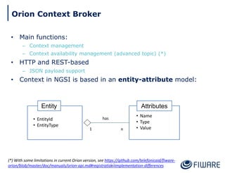 • Main functions:
– Context management
– Context availability management (advanced topic) (*)
• HTTP and REST-based
– JSON payload support
• Context in NGSI is based in an entity-attribute model:
Attributes
• Name
• Type
• Value
Entity
• EntityId
• EntityType
1 n
has
13
Orion Context Broker
(*) With some limitations in current Orion version, see https://github.com/telefonicaid/fiware-
orion/blob/master/doc/manuals/orion-api.md#registration-implementation-differences
 