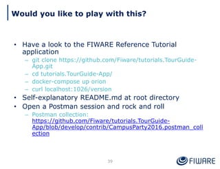 Would you like to play with this?
39
• Have a look to the FIWARE Reference Tutorial
application
– git clone https://github.com/Fiware/tutorials.TourGuide-
App.git
– cd tutorials.TourGuide-App/
– docker-compose up orion
– curl localhost:1026/version
• Self-explanatory README.md at root directory
• Open a Postman session and rock and roll
– Postman collection:
https://github.com/Fiware/tutorials.TourGuide-
App/blob/develop/contrib/CampusParty2016.postman_coll
ection
 
