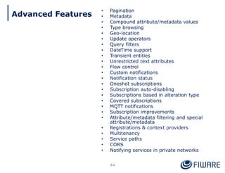 • Pagination
• Metadata
• Compound attribute/metadata values
• Type browsing
• Geo-location
• Update operators
• Query filters
• DateTime support
• Transient entities
• Unrestricted text attributes
• Flow control
• Custom notifications
• Notification status
• Oneshot subscriptions
• Subscription auto-disabling
• Subscriptions based in alteration type
• Covered subscriptions
• MQTT notifications
• Subscription improvements
• Attribute/metadata filtering and special
attribute/metadata
• Registrations & context providers
• Multitenancy
• Service paths
• CORS
• Notifying services in private networks
44
Advanced Features
 