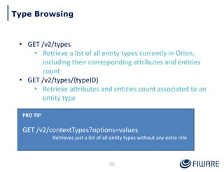 • GET /v2/types
• Retrieve a list of all entity types currently in Orion,
including their corresponding attributes and entities
count
• GET /v2/types/{typeID}
• Retrieve attributes and entities count associated to an
entity type
PRO TIP
GET /v2/contextTypes?options=values
Retrieves just a list of all entity types without any extra info
52
Type Browsing
 