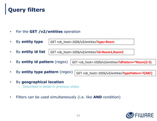 • For the GET /v2/entities operation
• By entity type
• By entity id list
• By entity id pattern (regex)
• By entity type pattern (regex)
• By geographical location
– Described in detail in previous slides
• Filters can be used simultaneously (i.e. like AND condition)
61
GET <cb_host>:1026/v2/entities?type=Room
GET <cb_host>:1026/v2/entities?id=Room1,Room2
GET <cb_host>:1026/v2/entities?idPattern=^Room[2-5]
GET <cb_host>:1026/v2/entities?typePattern=T[ABC]
Query filters
 